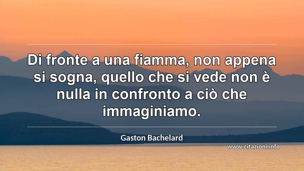 “Di fronte a una fiamma, non appena si sogna, quello che si vede non è nulla in confronto a ciò che immaginiamo.”