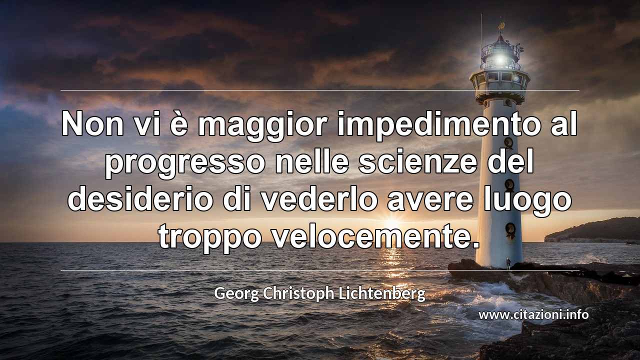 “Non vi è maggior impedimento al progresso nelle scienze del desiderio di vederlo avere luogo troppo velocemente.”