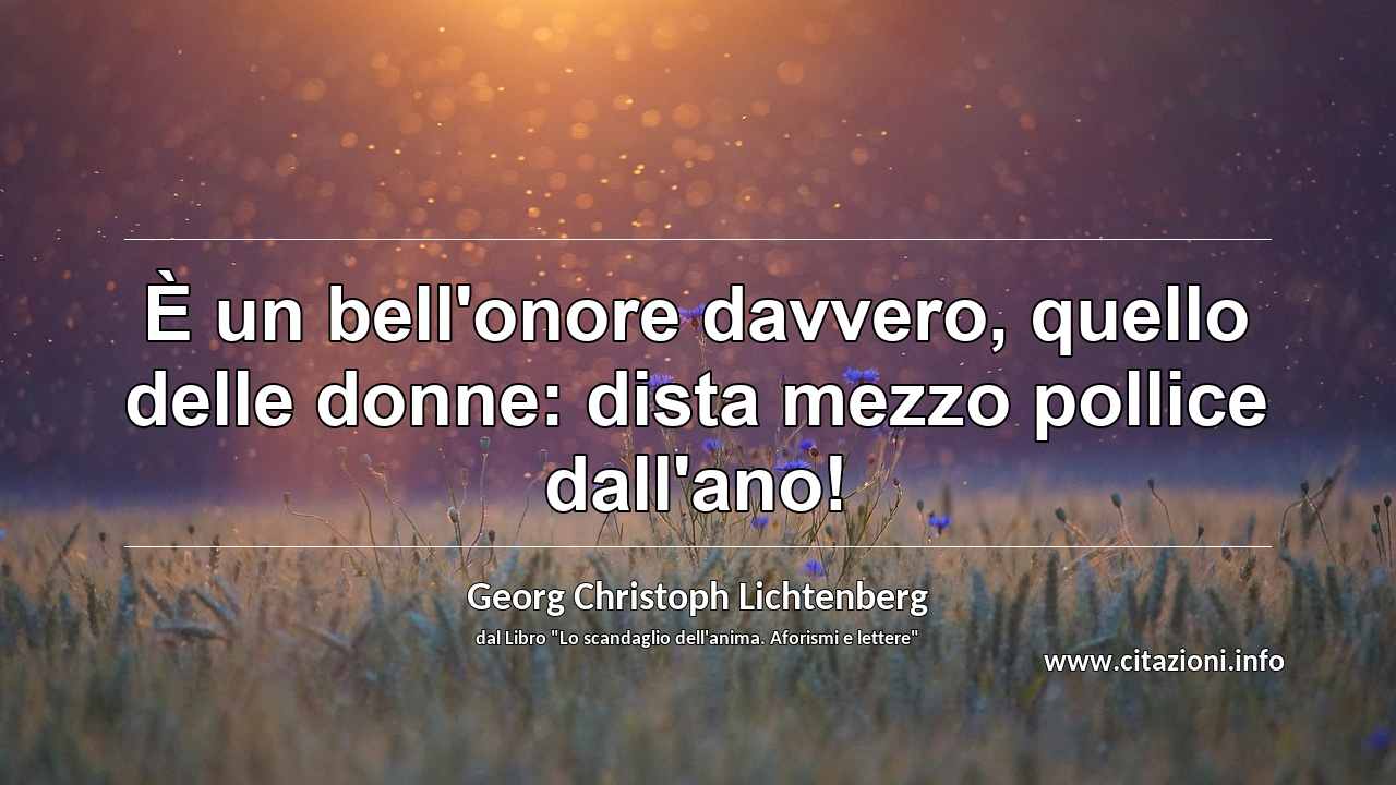 “È un bell'onore davvero, quello delle donne: dista mezzo pollice dall'ano!”