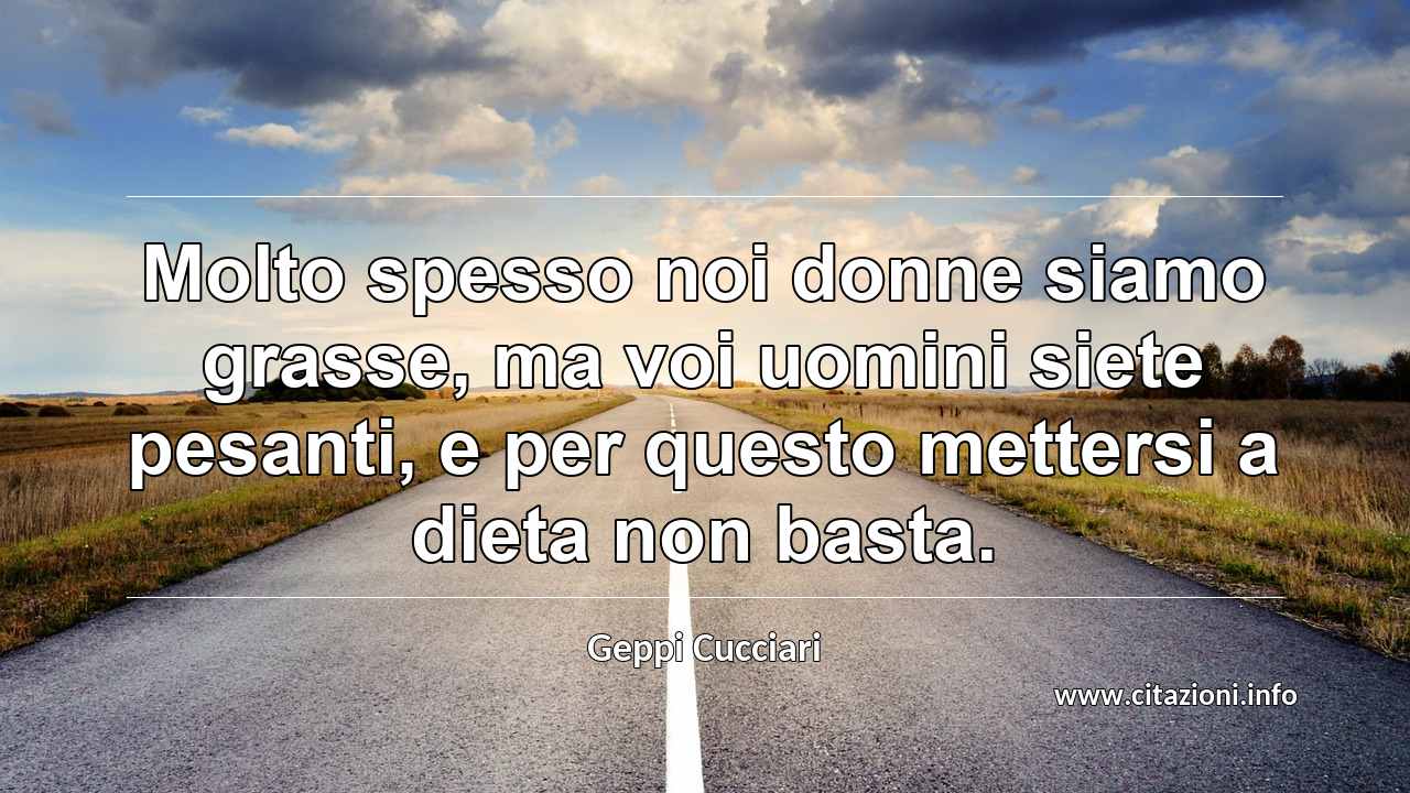 “Molto spesso noi donne siamo grasse, ma voi uomini siete pesanti, e per questo mettersi a dieta non basta.”