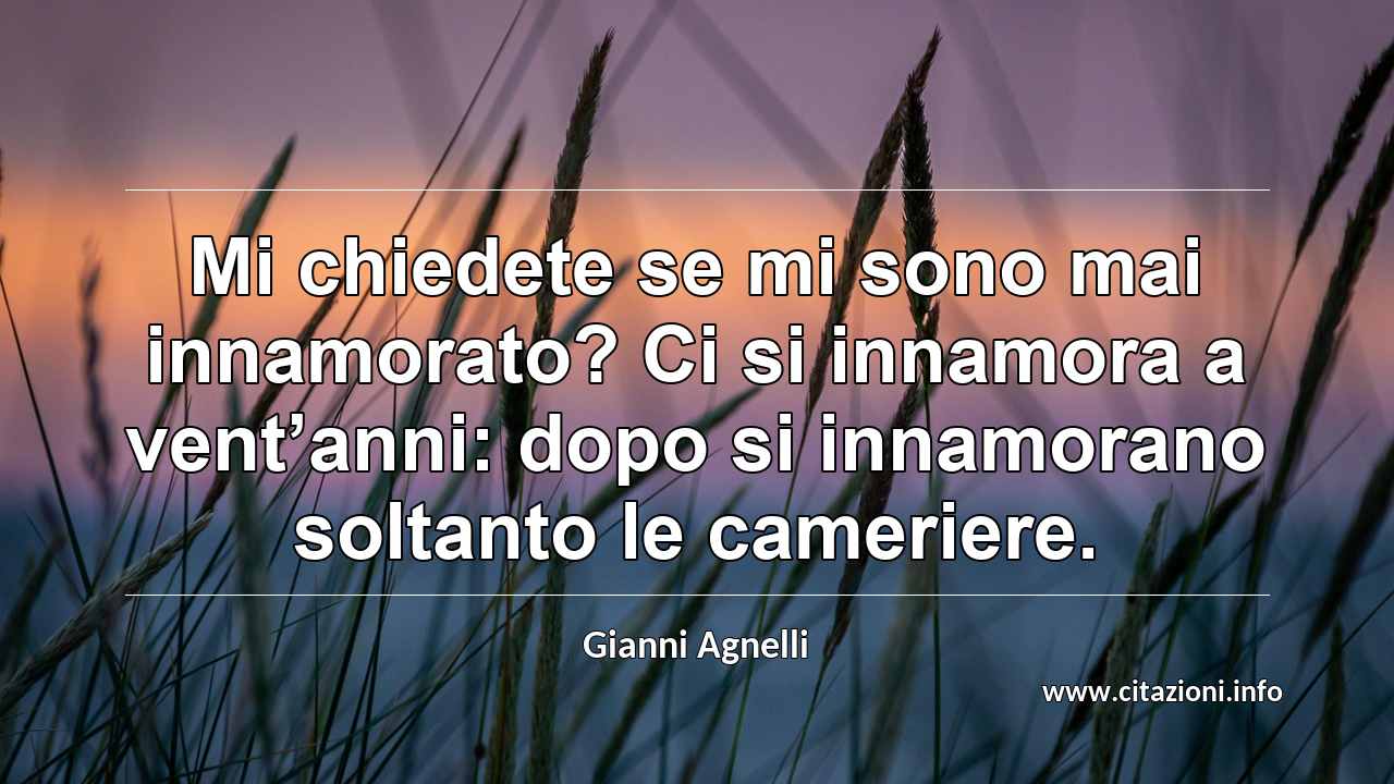 “Mi chiedete se mi sono mai innamorato? Ci si innamora a vent’anni: dopo si innamorano soltanto le cameriere.”