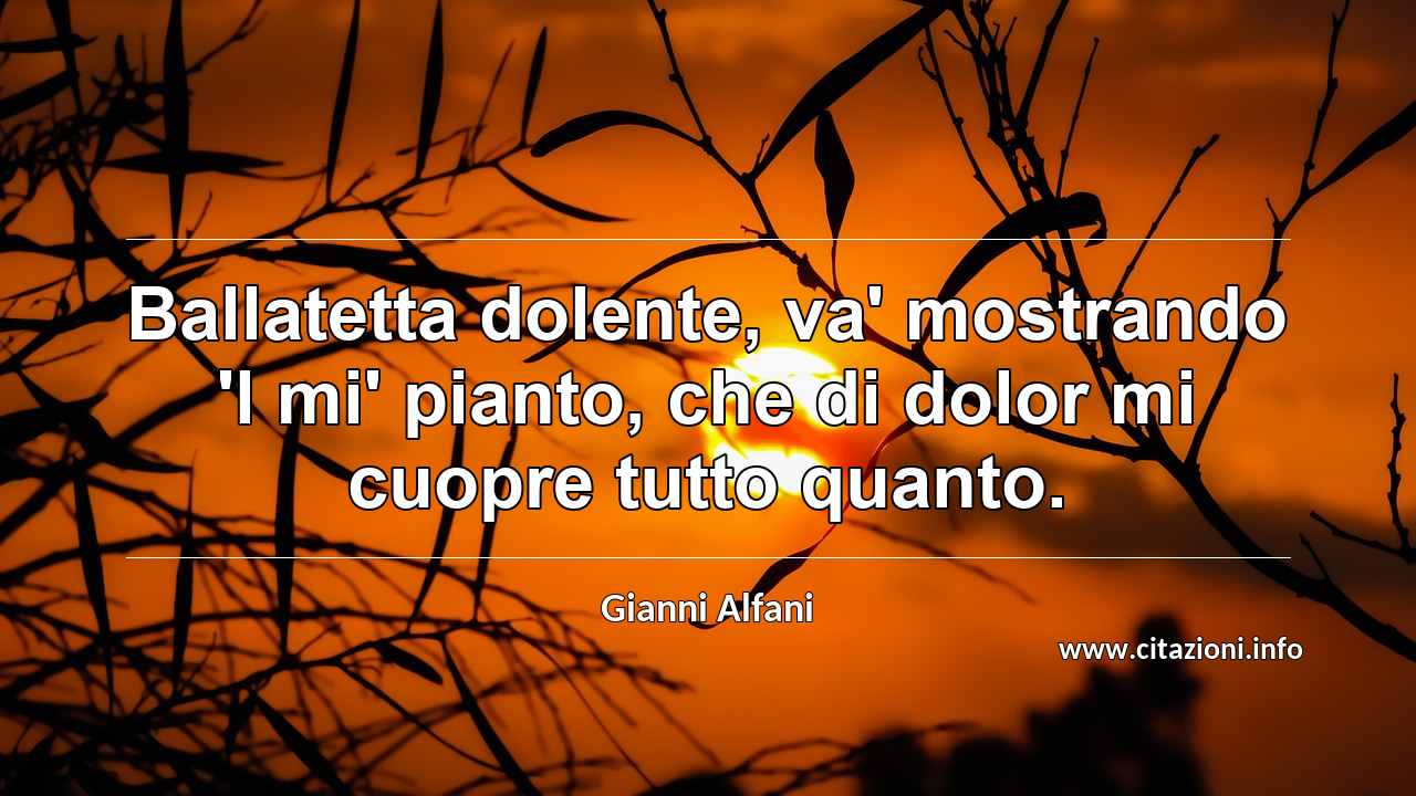 “Ballatetta dolente, va' mostrando 'l mi' pianto, che di dolor mi cuopre tutto quanto.”