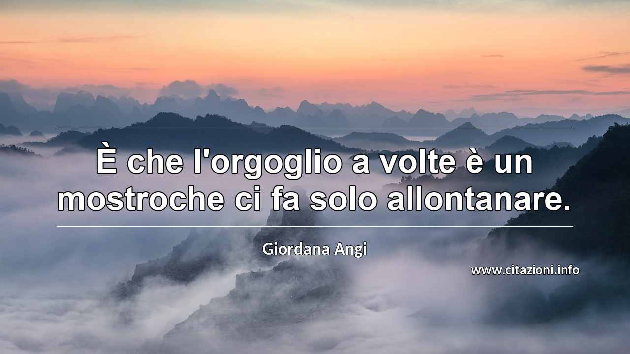 “È che l'orgoglio a volte è un mostroche ci fa solo allontanare.”