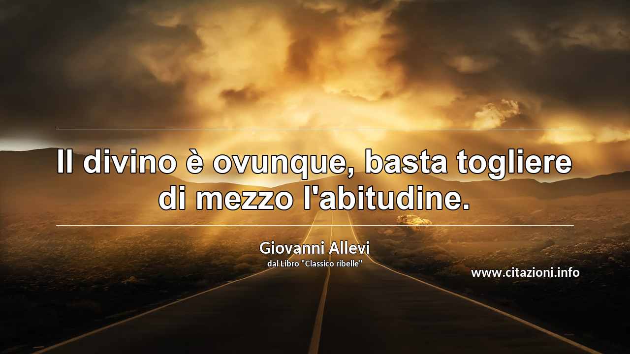 “Il divino è ovunque, basta togliere di mezzo l'abitudine.”