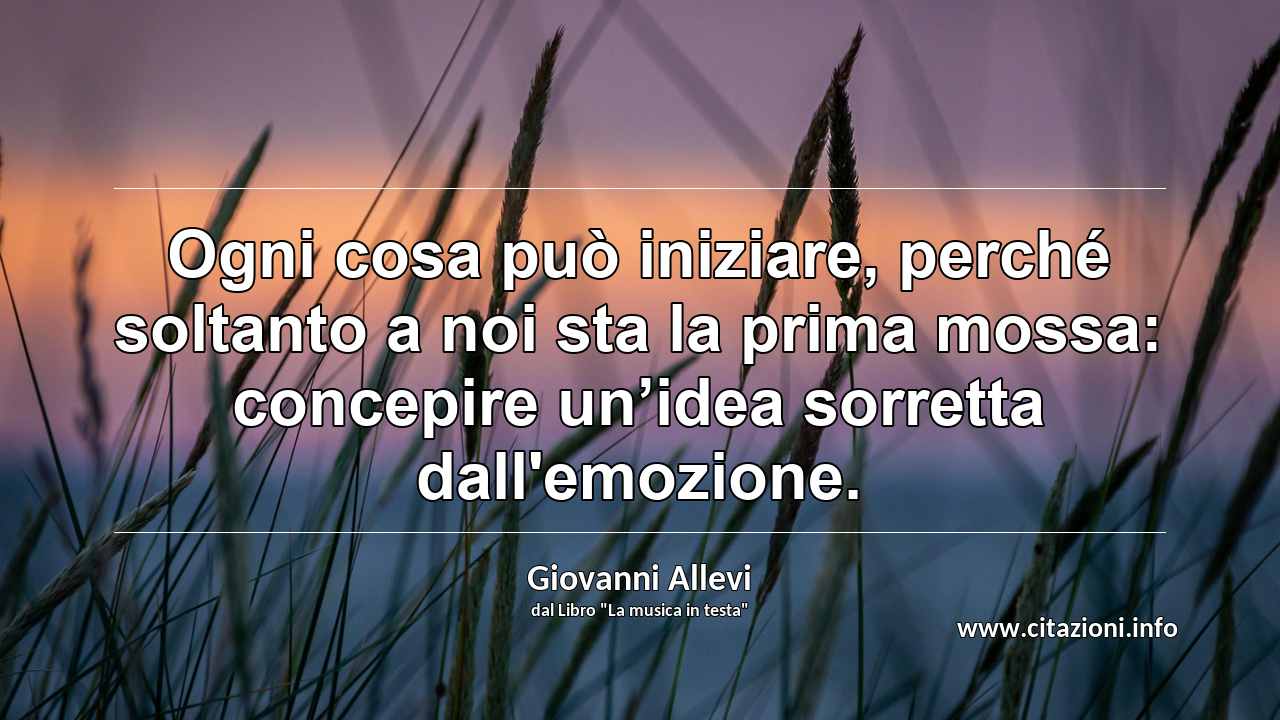 “Ogni cosa può iniziare, perché soltanto a noi sta la prima mossa: concepire un’idea sorretta dall'emozione.”