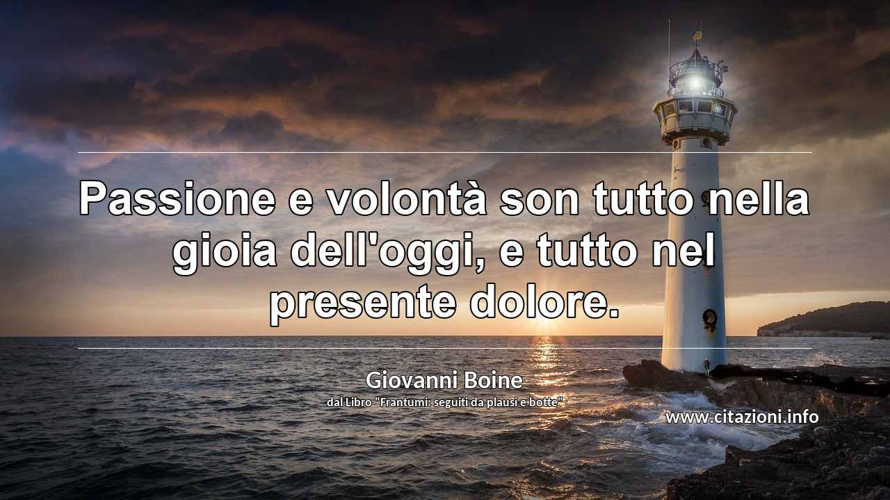 “Passione e volontà son tutto nella gioia dell'oggi, e tutto nel presente dolore.”