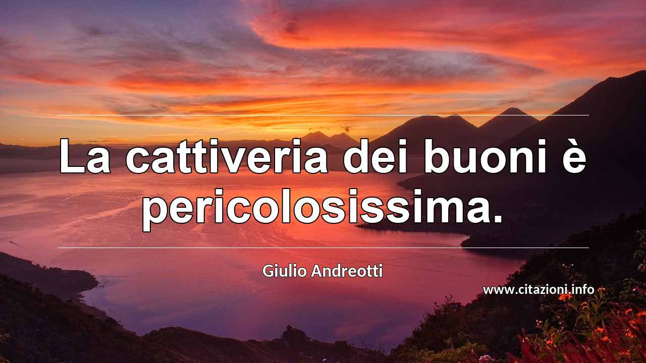 “La cattiveria dei buoni è pericolosissima.”