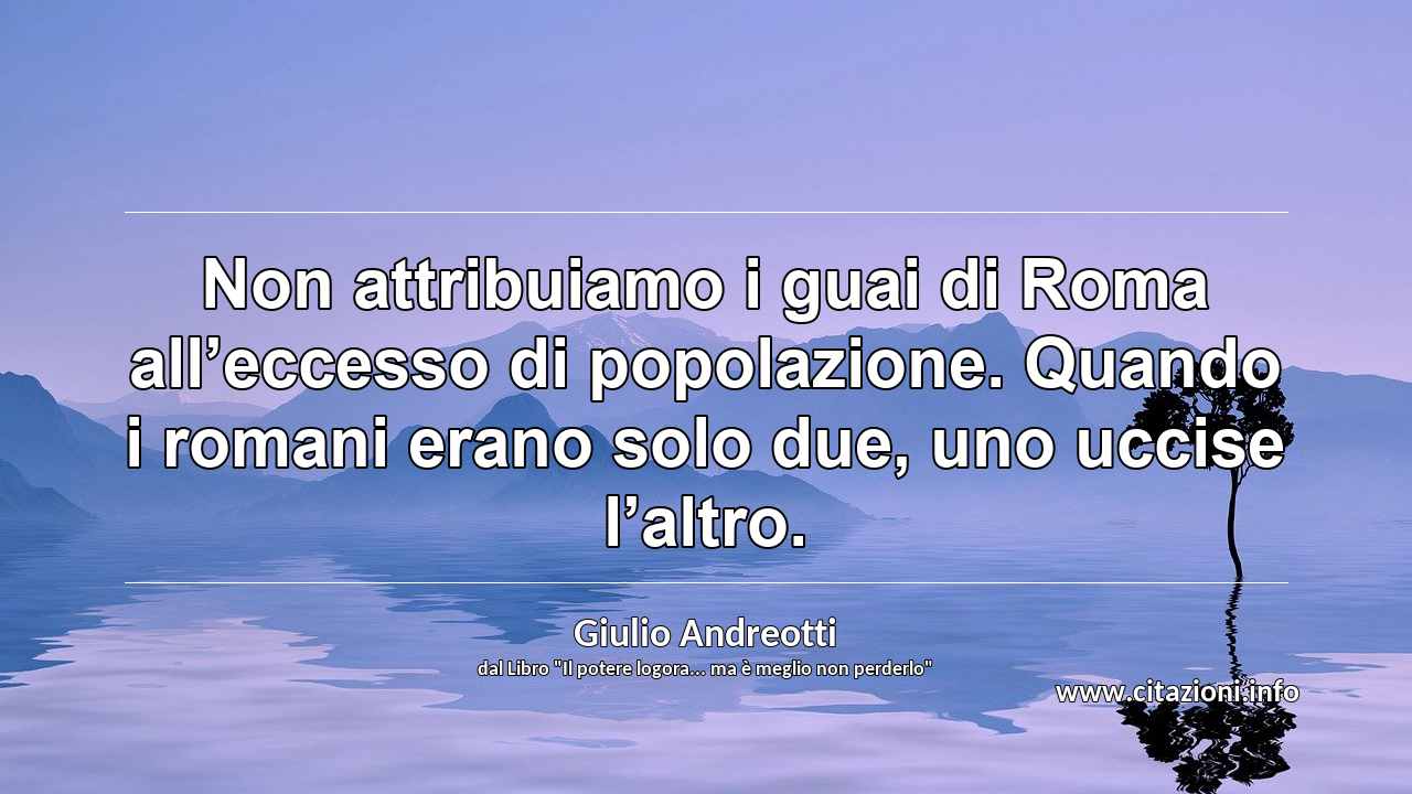 “Non attribuiamo i guai di Roma all’eccesso di popolazione. Quando i romani erano solo due, uno uccise l’altro.”