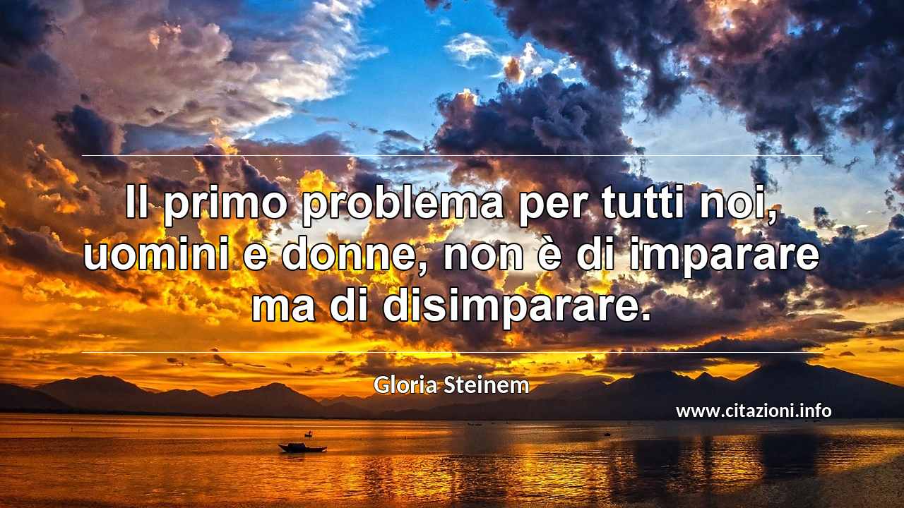 “Il primo problema per tutti noi, uomini e donne, non è di imparare ma di disimparare.”