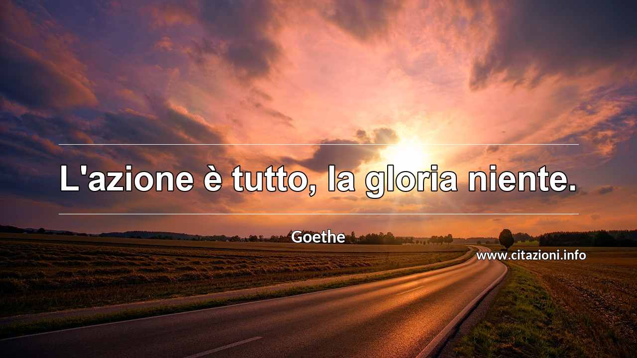 “L'azione è tutto, la gloria niente.”