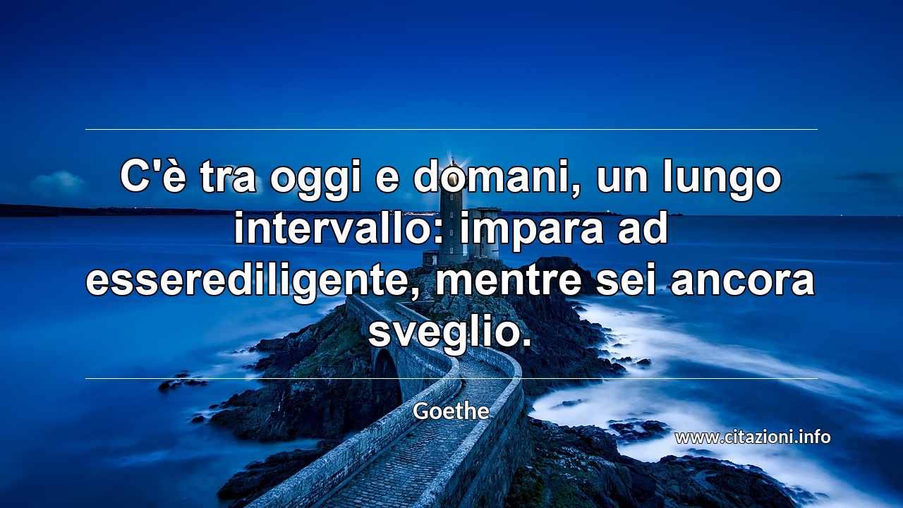 “C'è tra oggi e domani, un lungo intervallo: impara ad esserediligente, mentre sei ancora sveglio.”