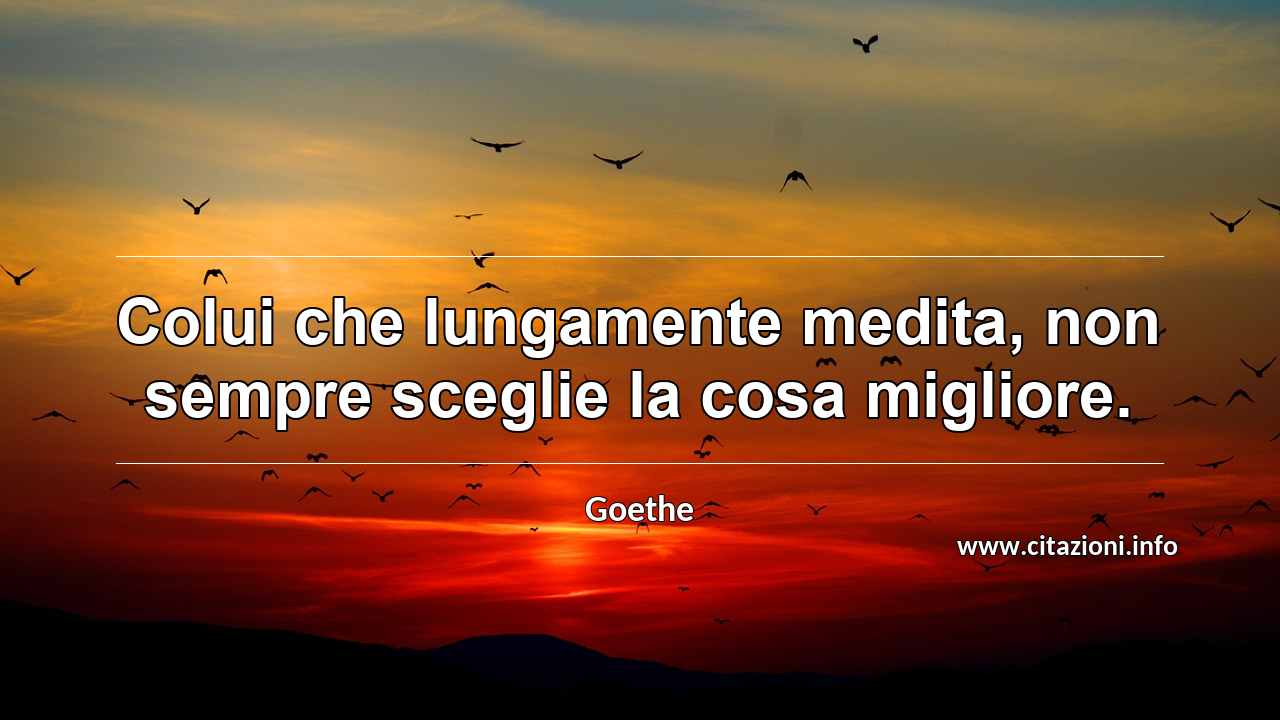 “Colui che lungamente medita, non sempre sceglie la cosa migliore.”