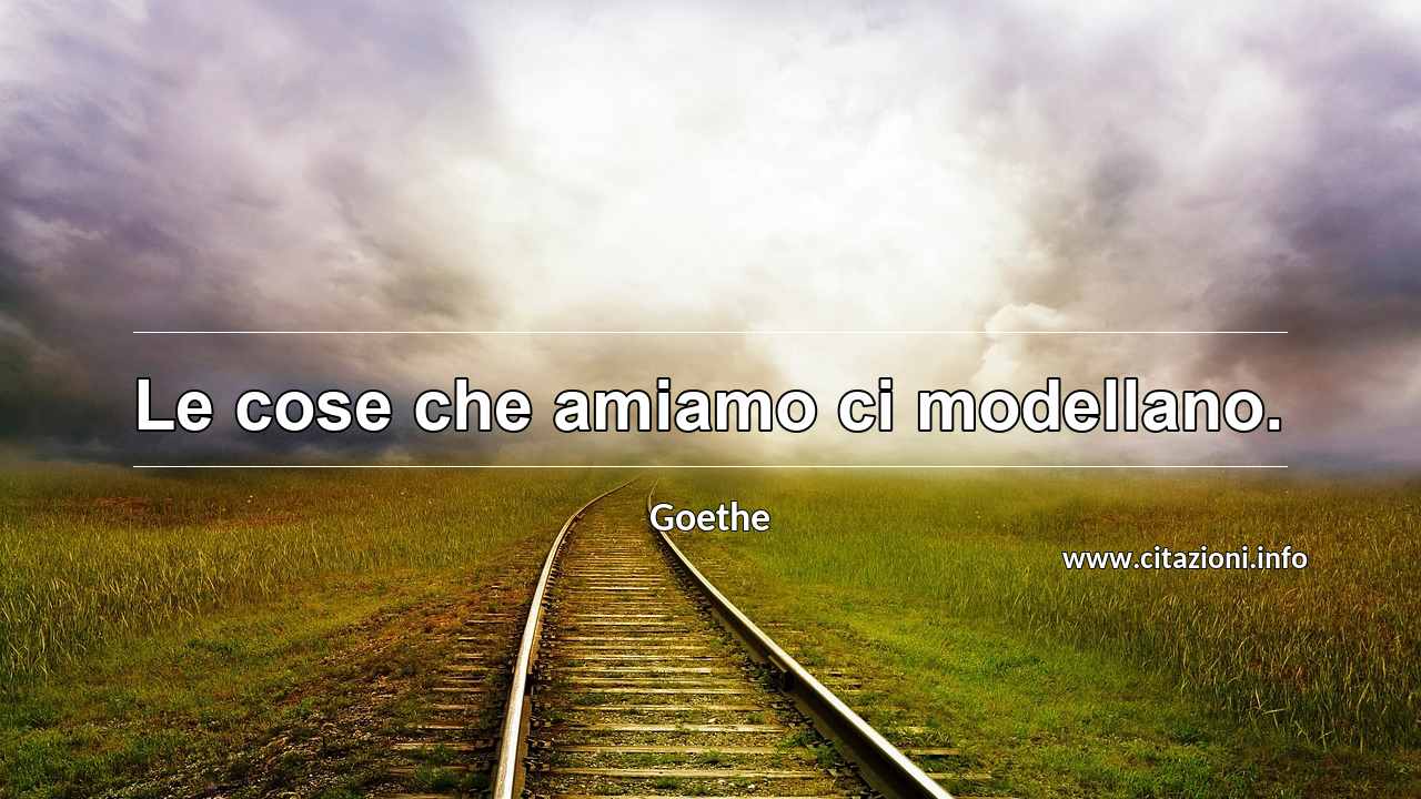 “Le cose che amiamo ci modellano.”