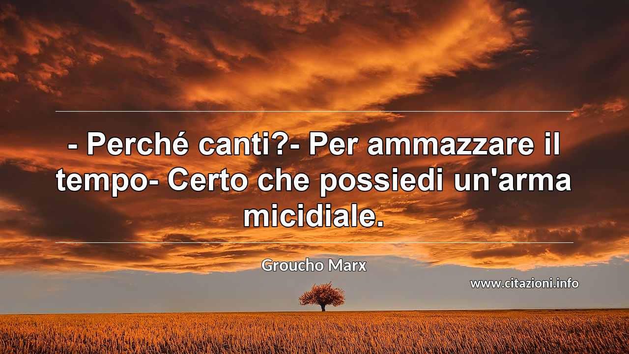 “- Perché canti?- Per ammazzare il tempo- Certo che possiedi un'arma micidiale.”
