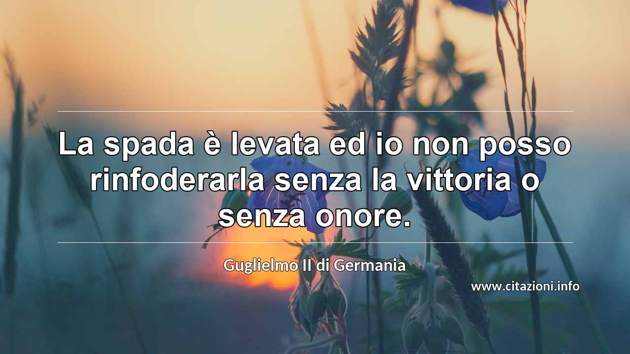 “La spada è levata ed io non posso rinfoderarla senza la vittoria o senza onore.”