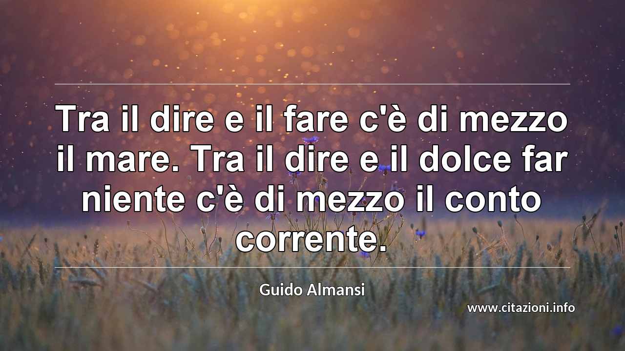 “Tra il dire e il fare c'è di mezzo il mare. Tra il dire e il dolce far niente c'è di mezzo il conto corrente.”