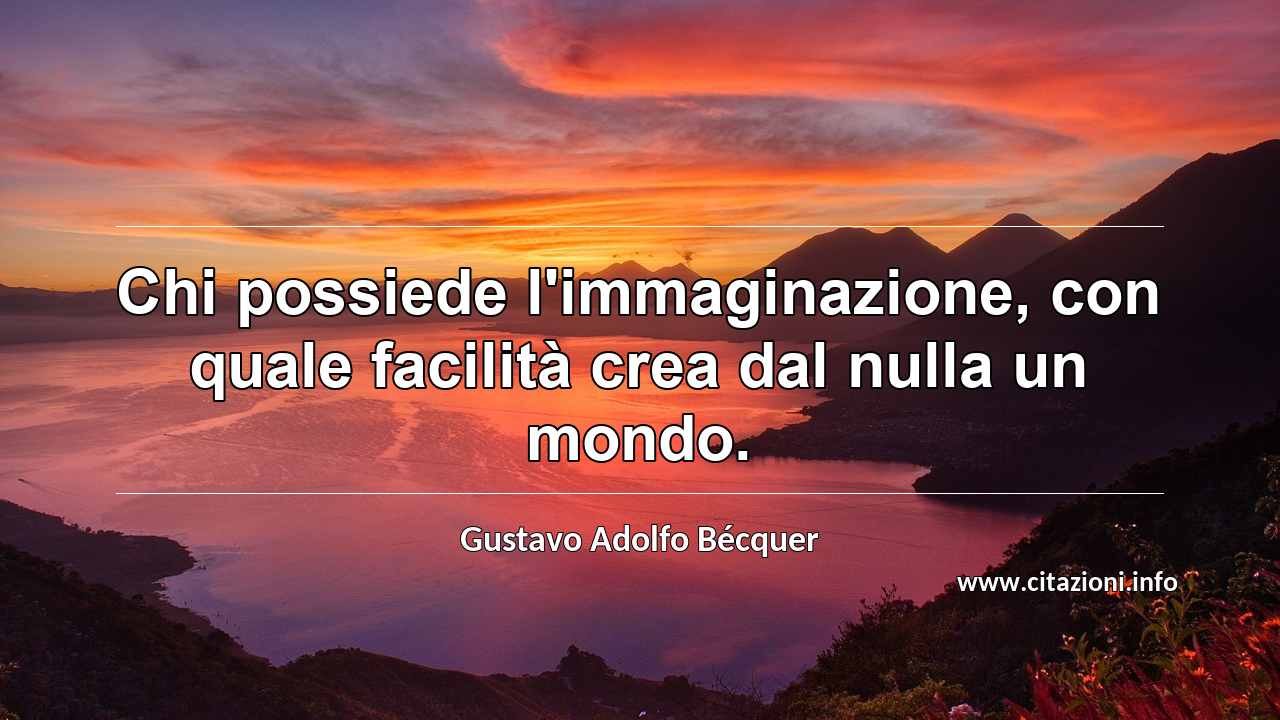 “Chi possiede l'immaginazione, con quale facilità crea dal nulla un mondo.”