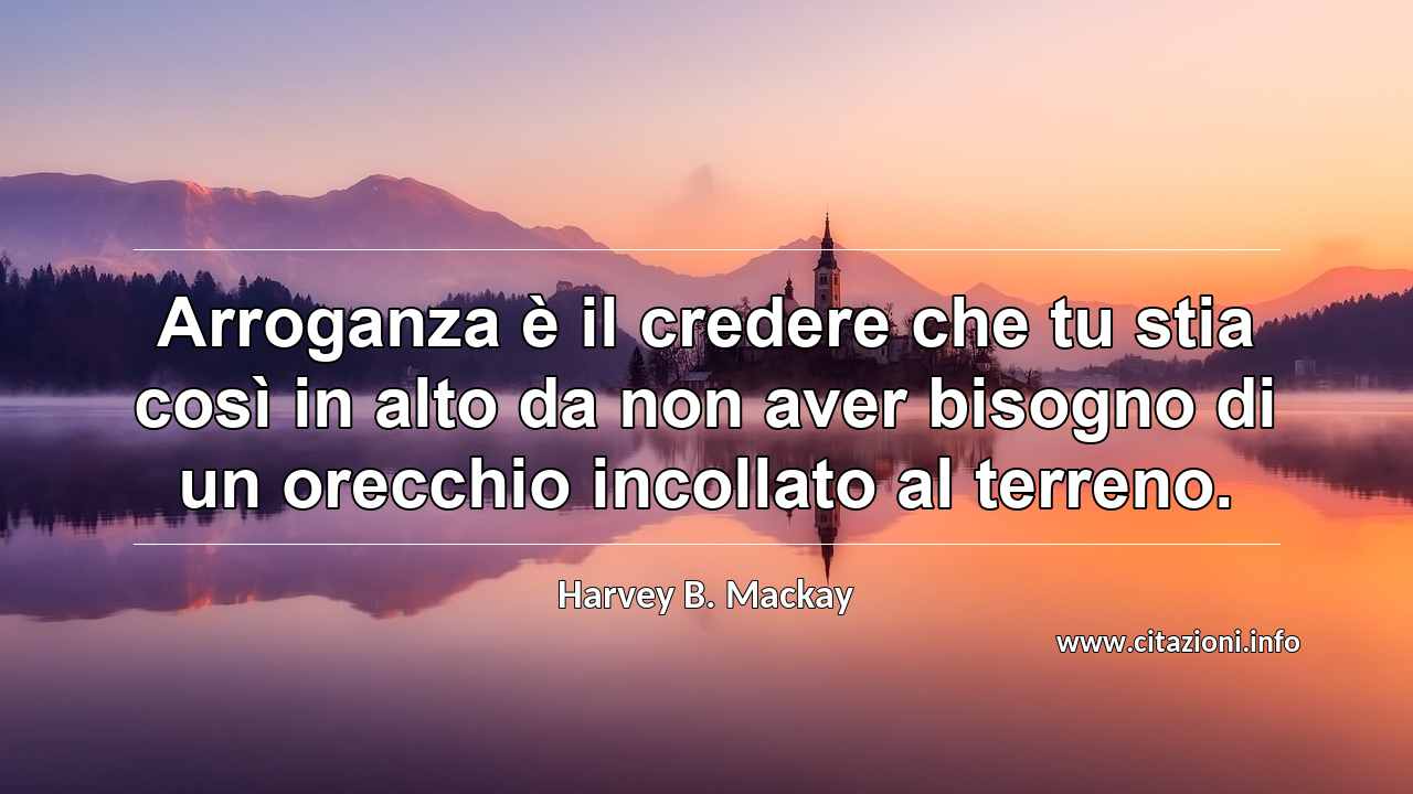 “Arroganza è il credere che tu stia così in alto da non aver bisogno di un orecchio incollato al terreno.”