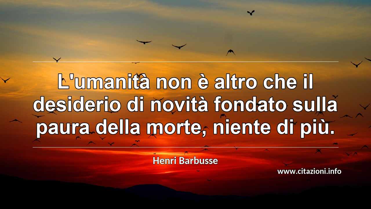 “L'umanità non è altro che il desiderio di novità fondato sulla paura della morte, niente di più.”