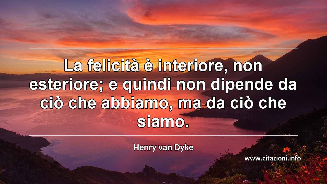 “La felicità è interiore, non esteriore; e quindi non dipende da ciò che abbiamo, ma da ciò che siamo.”