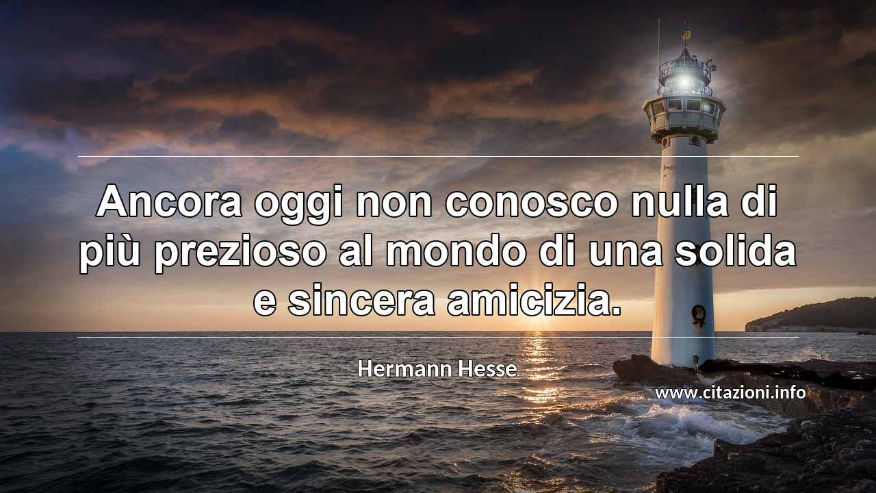 “Ancora oggi non conosco nulla di più prezioso al mondo di una solida e sincera amicizia.”