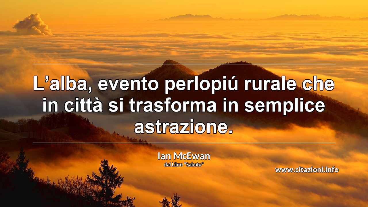 “L’alba, evento perlopiú rurale che in città si trasforma in semplice astrazione.”