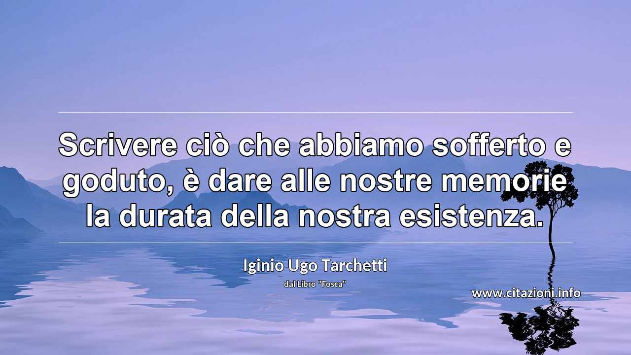 “Scrivere ciò che abbiamo sofferto e goduto, è dare alle nostre memorie la durata della nostra esistenza.”