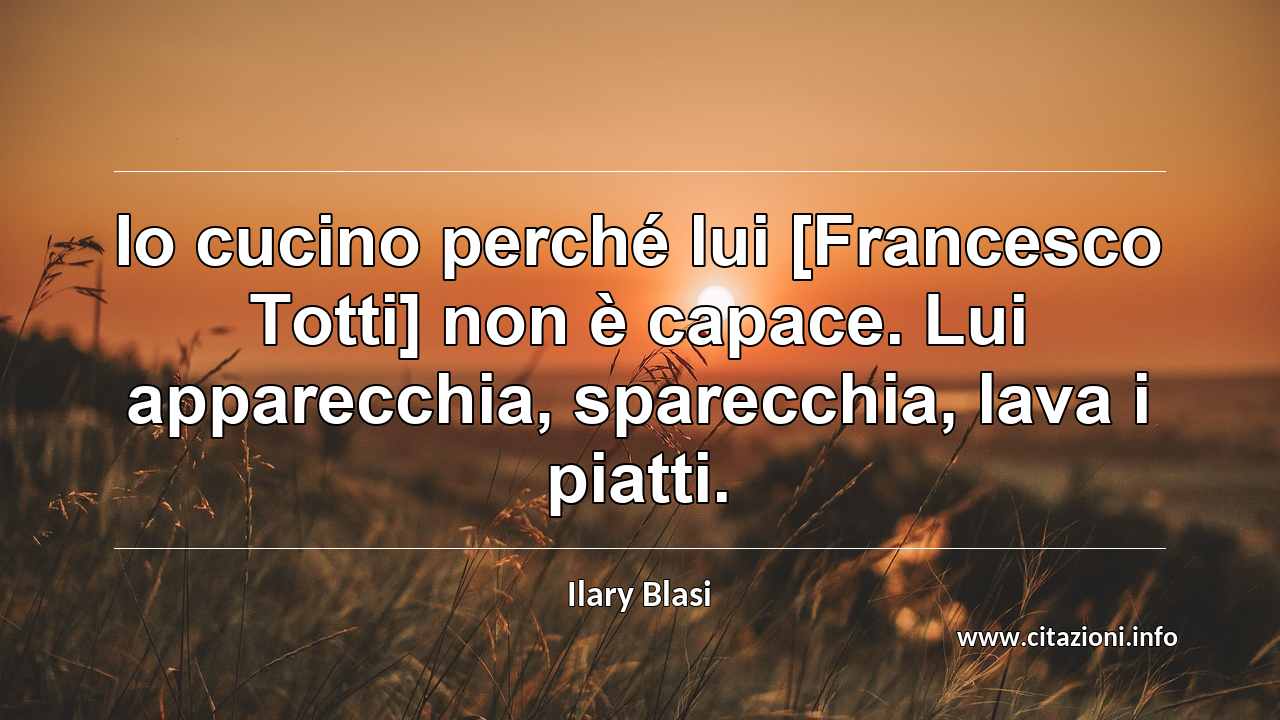 “Io cucino perché lui [Francesco Totti] non è capace. Lui apparecchia, sparecchia, lava i piatti.”