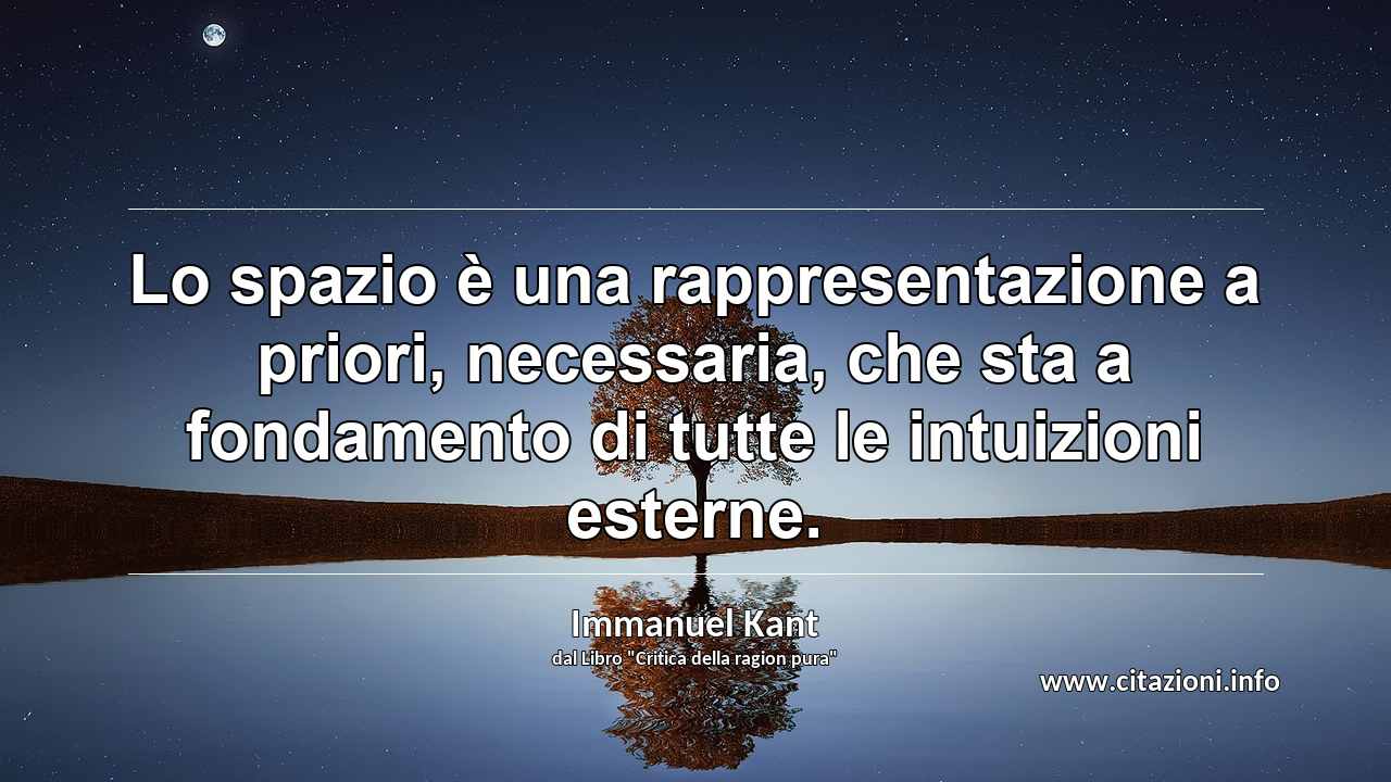 “Lo spazio è una rappresentazione a priori, necessaria, che sta a fondamento di tutte le intuizioni esterne.”