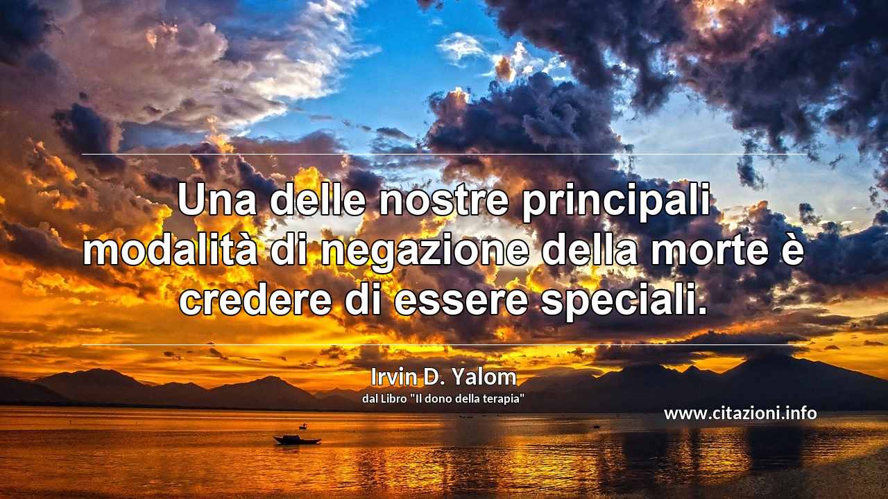 “Una delle nostre principali modalità di negazione della morte è credere di essere speciali.”