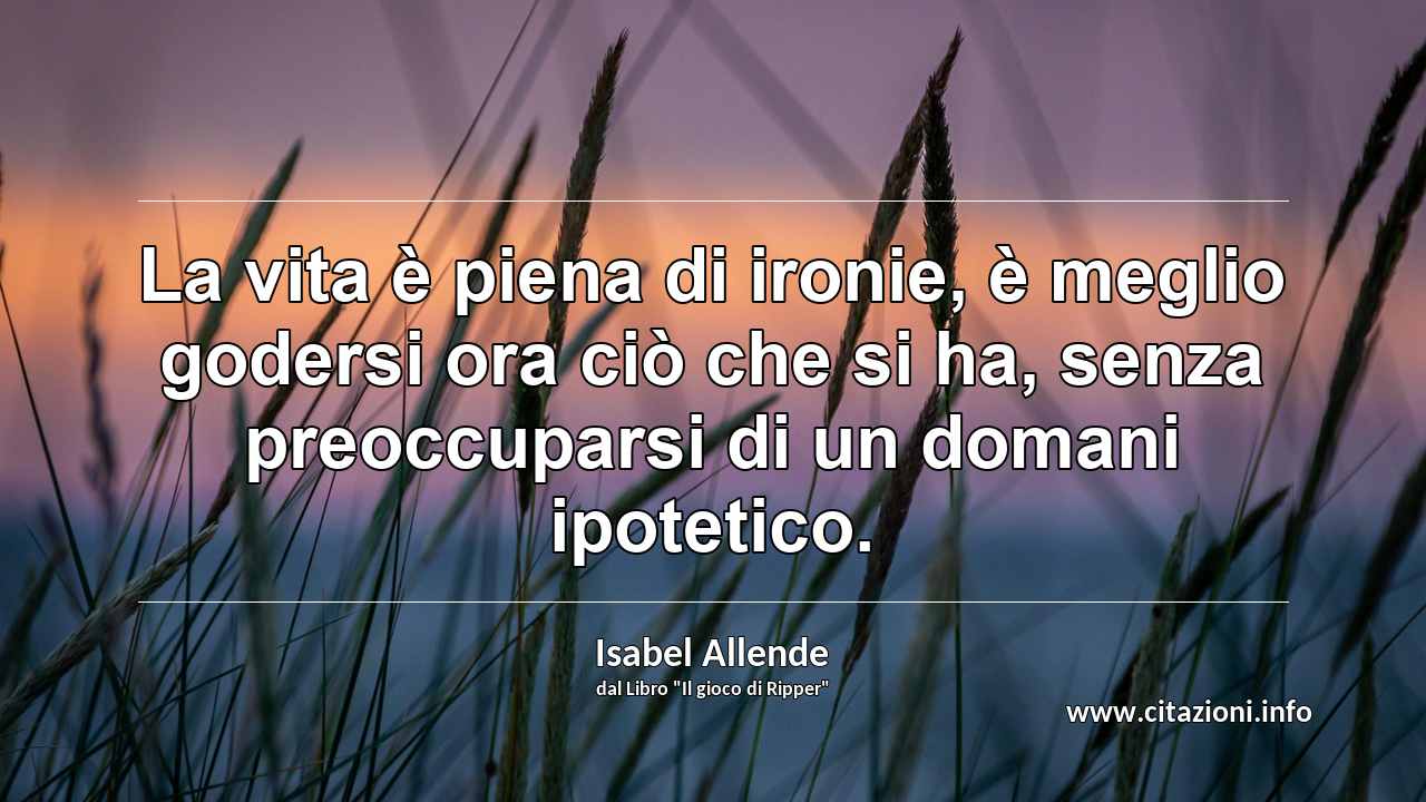 “La vita è piena di ironie, è meglio godersi ora ciò che si ha, senza preoccuparsi di un domani ipotetico.”