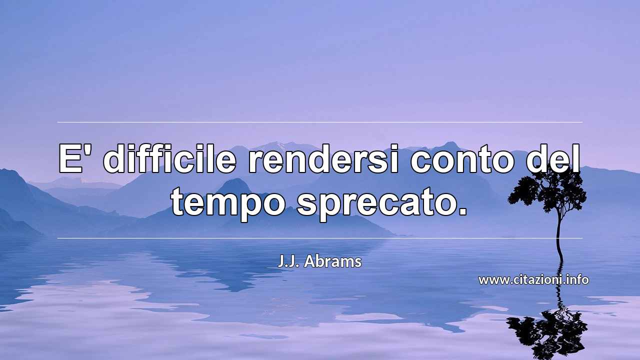 “E' difficile rendersi conto del tempo sprecato.”