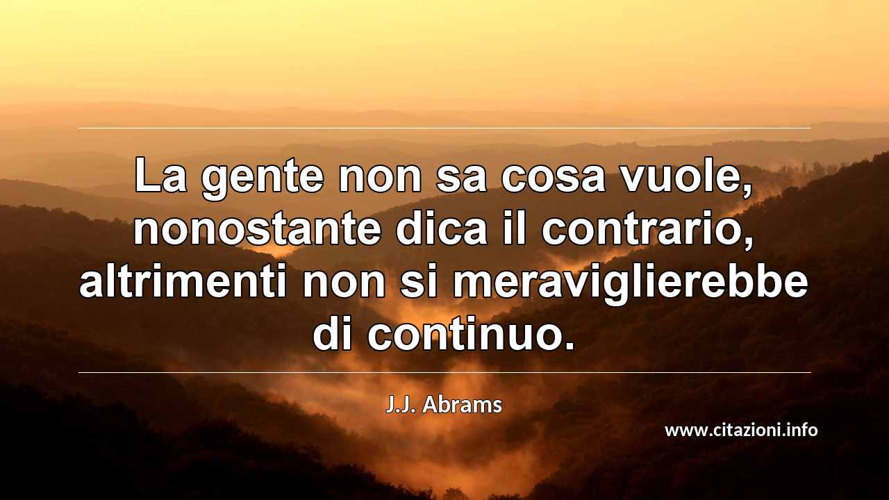 “La gente non sa cosa vuole, nonostante dica il contrario, altrimenti non si meraviglierebbe di continuo.”