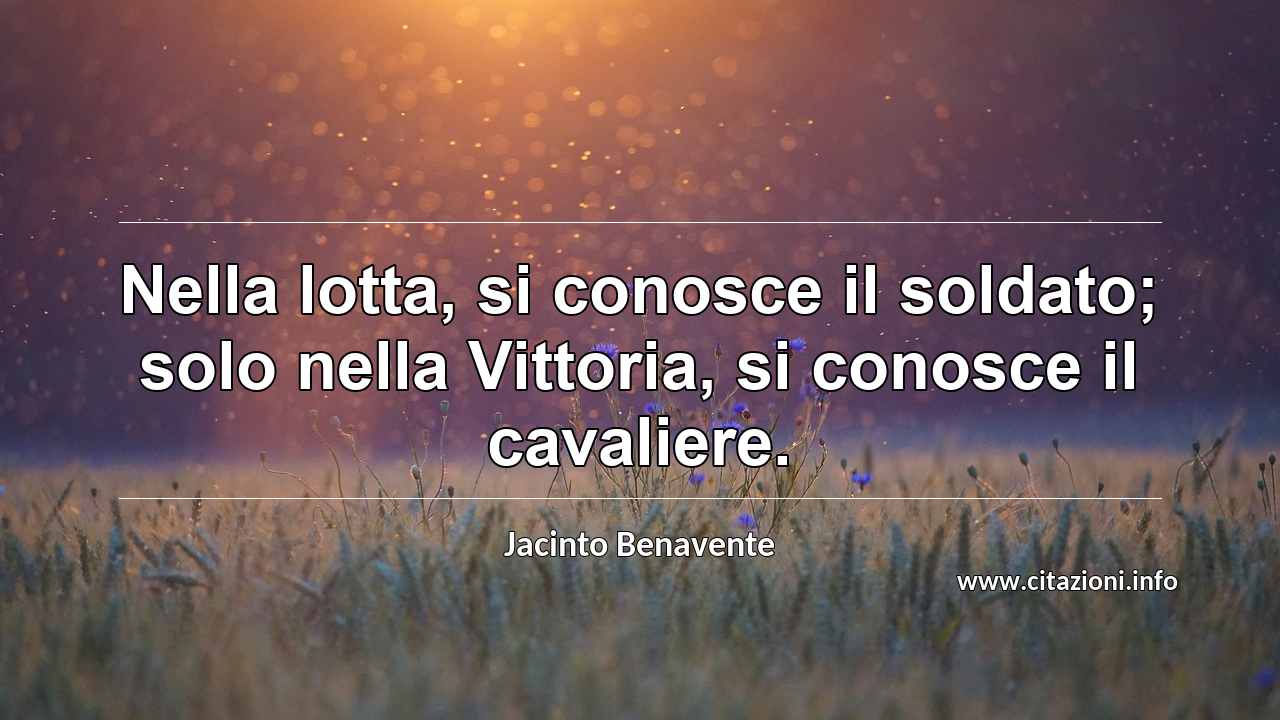 “Nella lotta, si conosce il soldato; solo nella Vittoria, si conosce il cavaliere.”