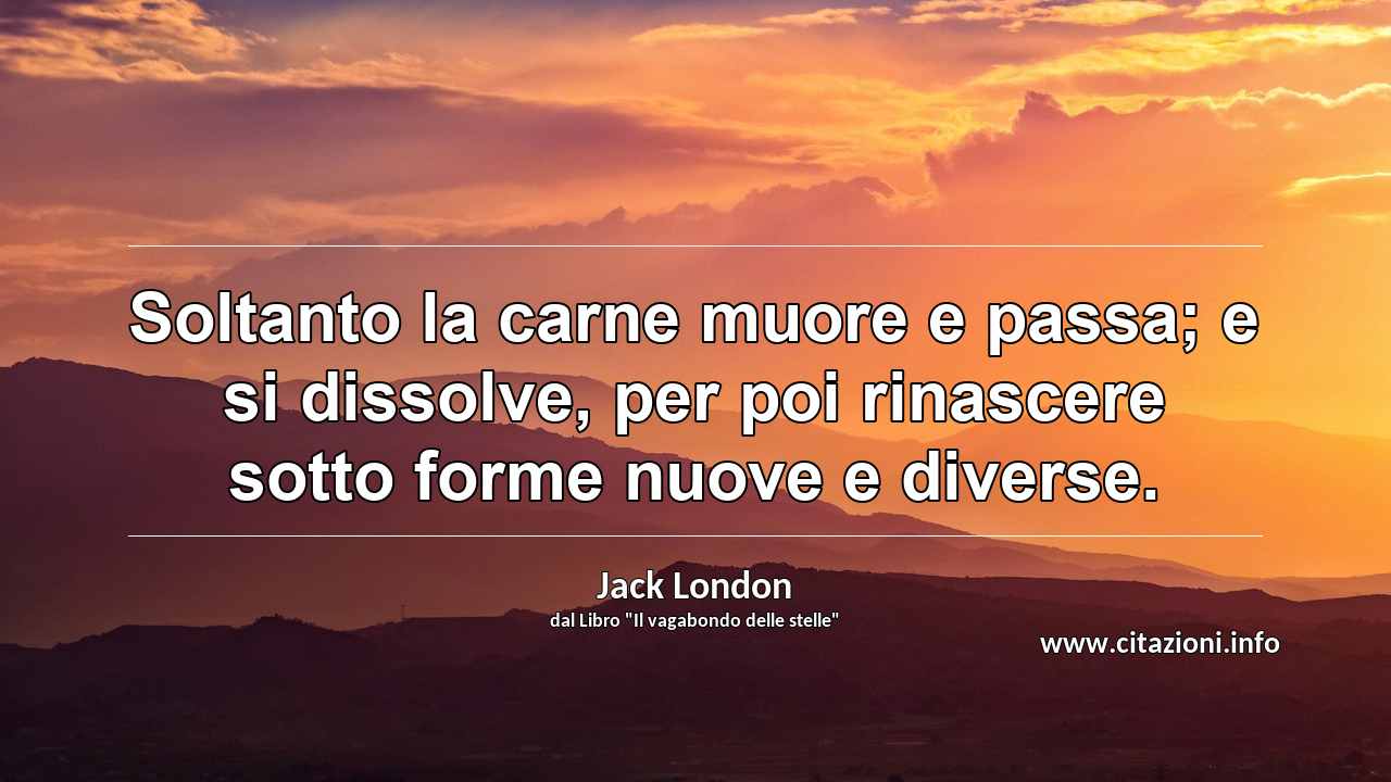 “Soltanto la carne muore e passa; e si dissolve, per poi rinascere sotto forme nuove e diverse.”