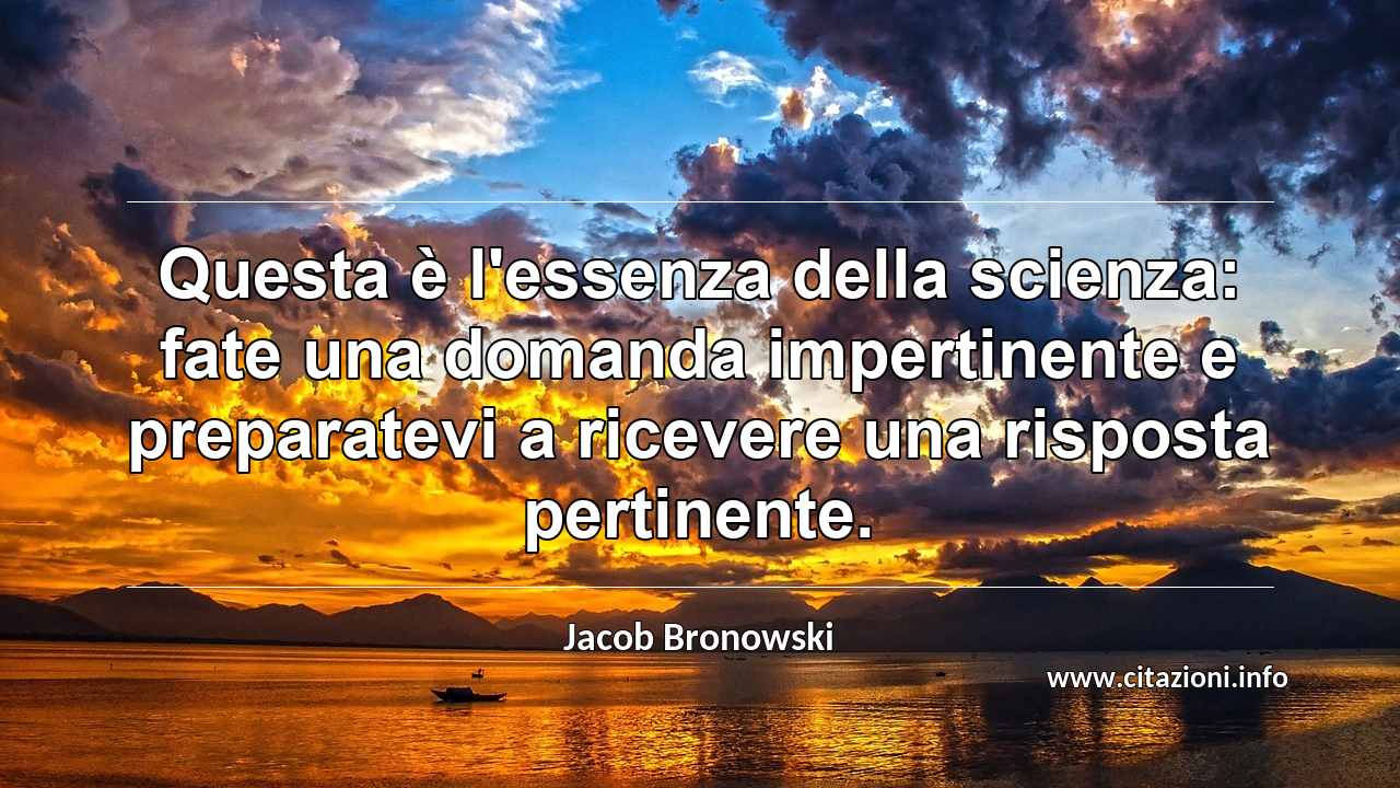 “Questa è l'essenza della scienza: fate una domanda impertinente e preparatevi a ricevere una risposta pertinente.”