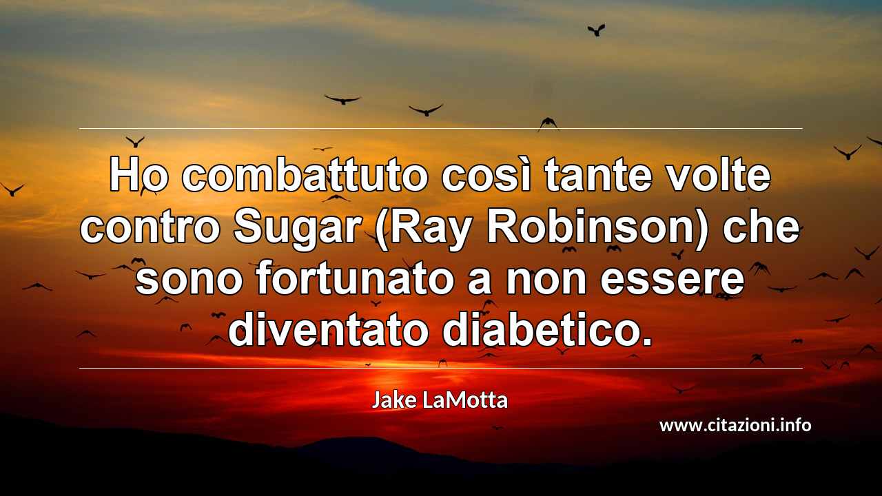 “Ho combattuto così tante volte contro Sugar (Ray Robinson) che sono fortunato a non essere diventato diabetico.”