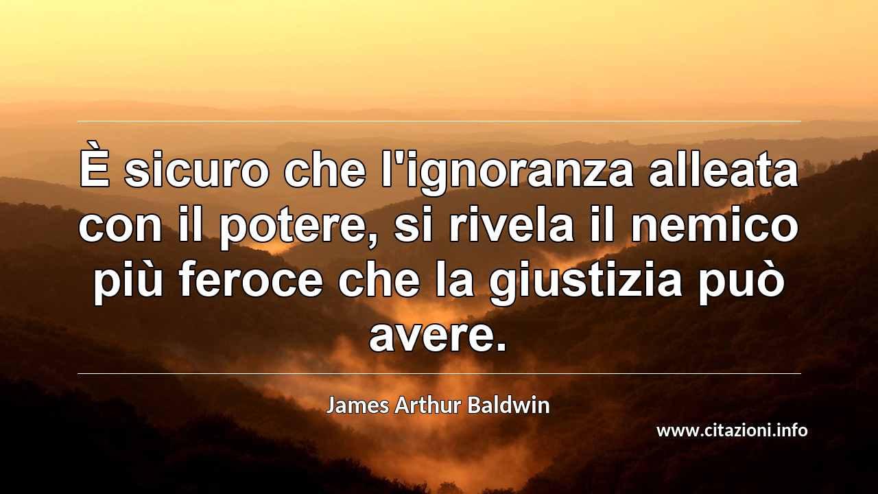 “È sicuro che l'ignoranza alleata con il potere, si rivela il nemico più feroce che la giustizia può avere.”