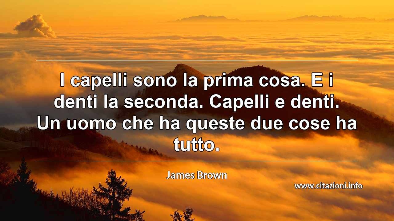 “I capelli sono la prima cosa. E i denti la seconda. Capelli e denti. Un uomo che ha queste due cose ha tutto.”