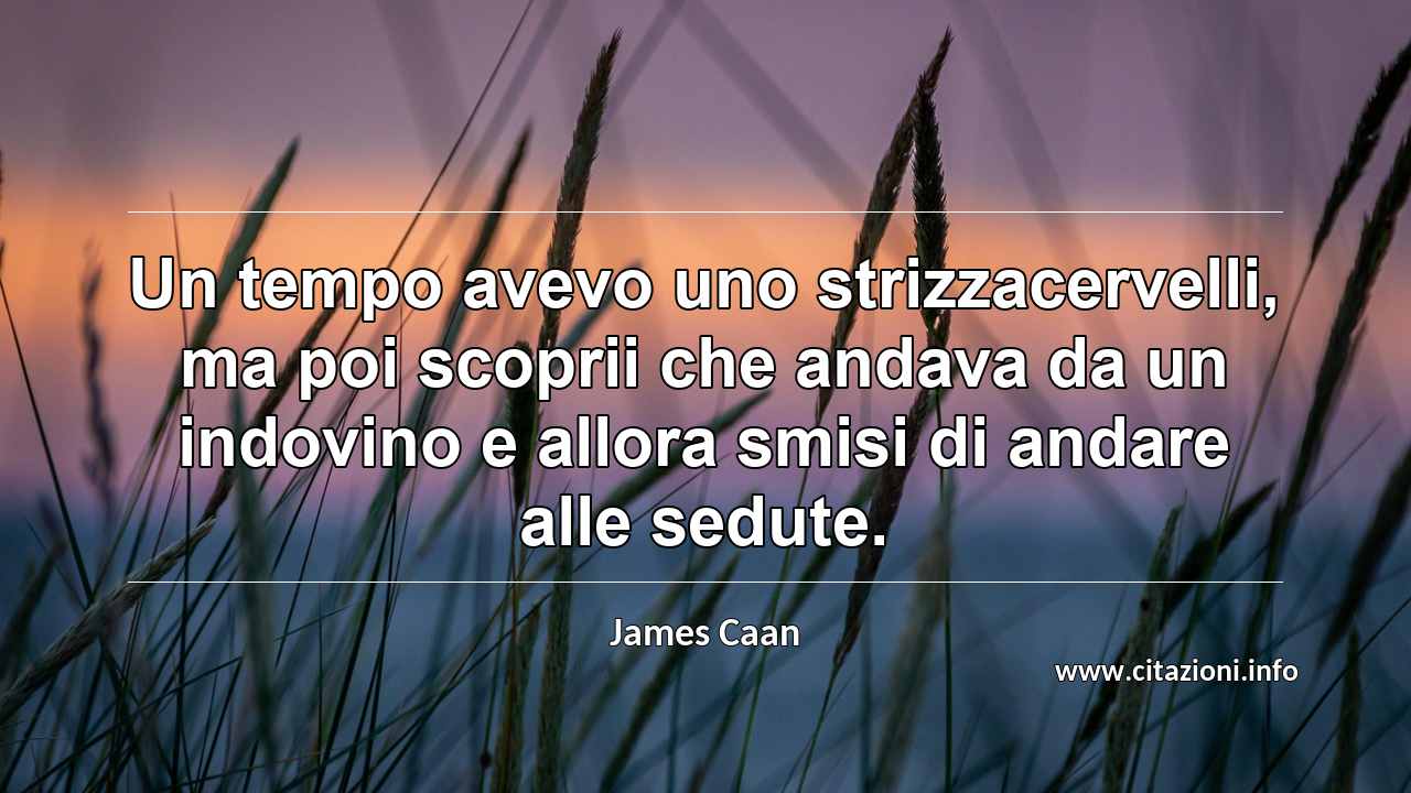 “Un tempo avevo uno strizzacervelli, ma poi scoprii che andava da un indovino e allora smisi di andare alle sedute.”