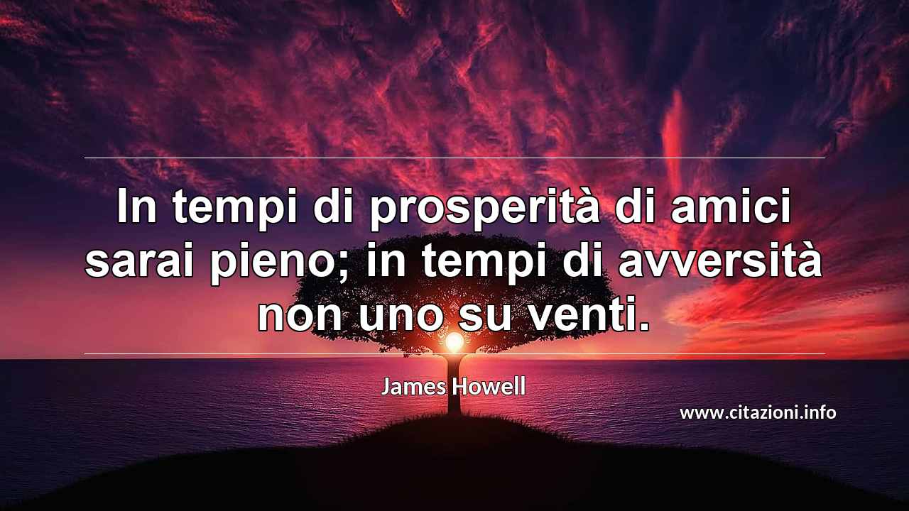 “In tempi di prosperità di amici sarai pieno; in tempi di avversità non uno su venti.”