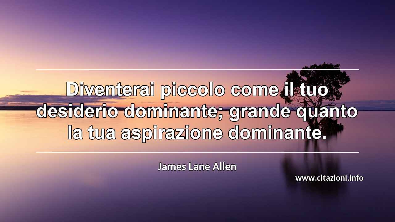“Diventerai piccolo come il tuo desiderio dominante; grande quanto la tua aspirazione dominante.”