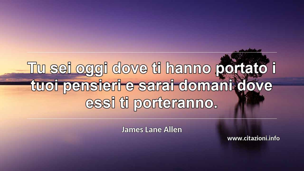 “Tu sei oggi dove ti hanno portato i tuoi pensieri e sarai domani dove essi ti porteranno.”