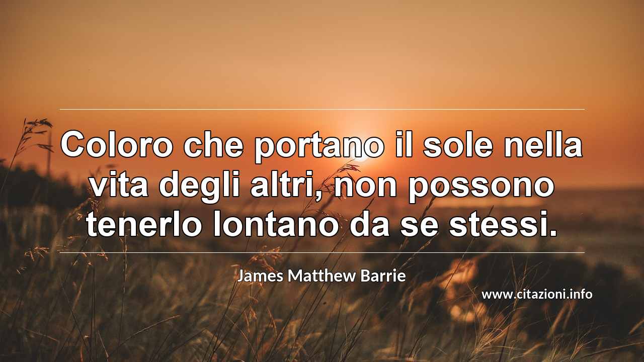 “Coloro che portano il sole nella vita degli altri, non possono tenerlo lontano da se stessi.”