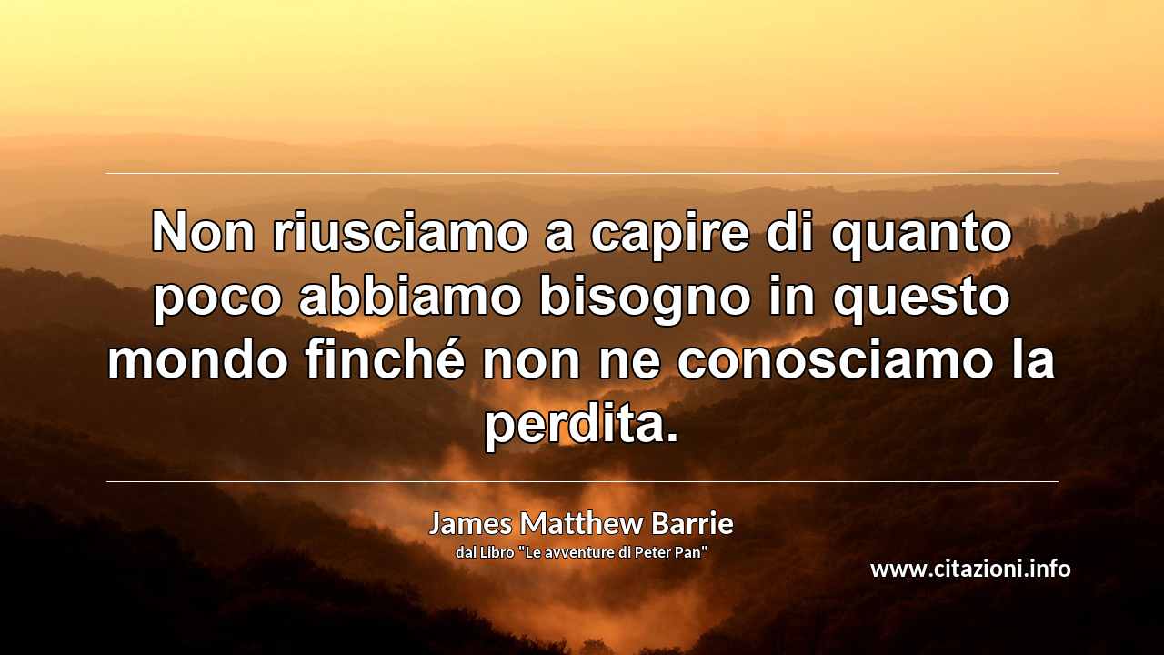 “Non riusciamo a capire di quanto poco abbiamo bisogno in questo mondo finché non ne conosciamo la perdita.”