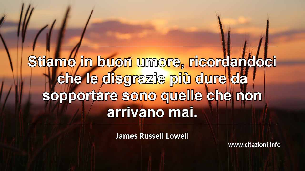 “Stiamo in buon umore, ricordandoci che le disgrazie più dure da sopportare sono quelle che non arrivano mai.”