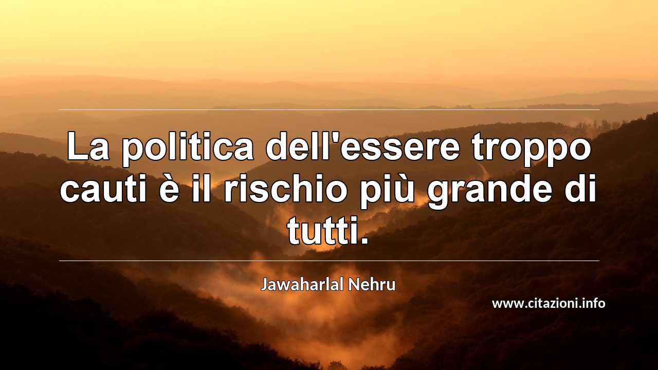 “La politica dell'essere troppo cauti è il rischio più grande di tutti.”