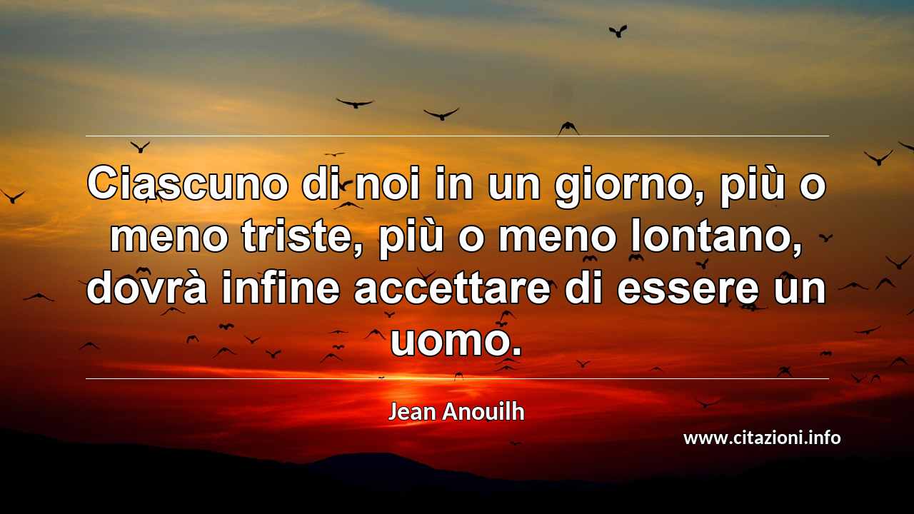 “Ciascuno di noi in un giorno, più o meno triste, più o meno lontano, dovrà infine accettare di essere un uomo.”