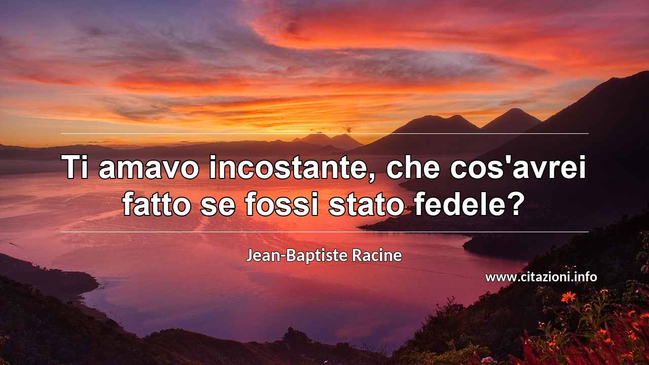 “Ti amavo incostante, che cos'avrei fatto se fossi stato fedele?”