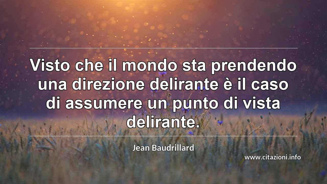 “Visto che il mondo sta prendendo una direzione delirante è il caso di assumere un punto di vista delirante.”
